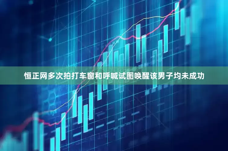 恒正网多次拍打车窗和呼喊试图唤醒该男子均未成功