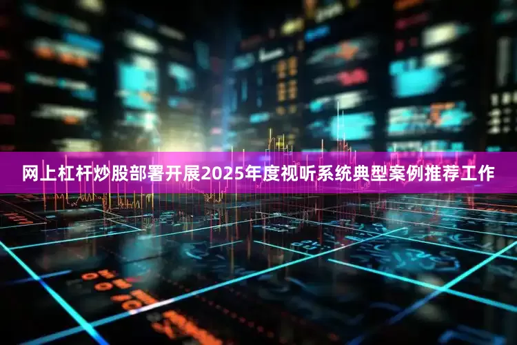 网上杠杆炒股部署开展2025年度视听系统典型案例推荐工作