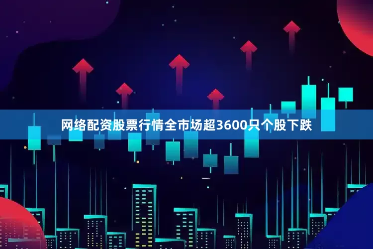 网络配资股票行情全市场超3600只个股下跌