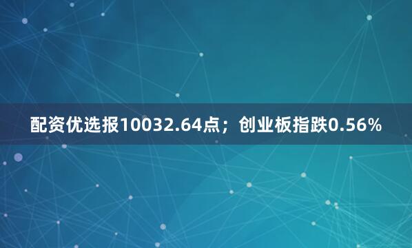 配资优选报10032.64点；创业板指跌0.56%