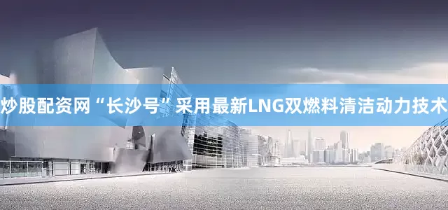 炒股配资网“长沙号”采用最新LNG双燃料清洁动力技术