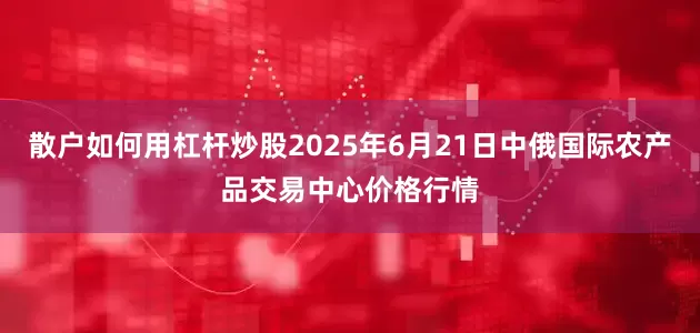 散户如何用杠杆炒股2025年6月21日中俄国际农产品交易中心价格行情
