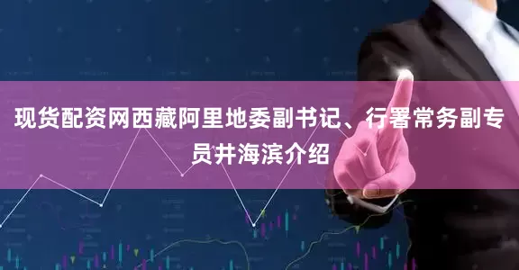 现货配资网西藏阿里地委副书记、行署常务副专员井海滨介绍