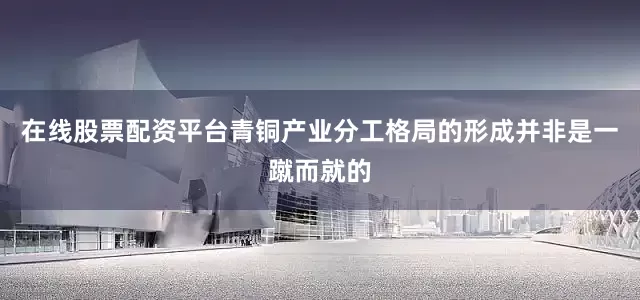 在线股票配资平台青铜产业分工格局的形成并非是一蹴而就的