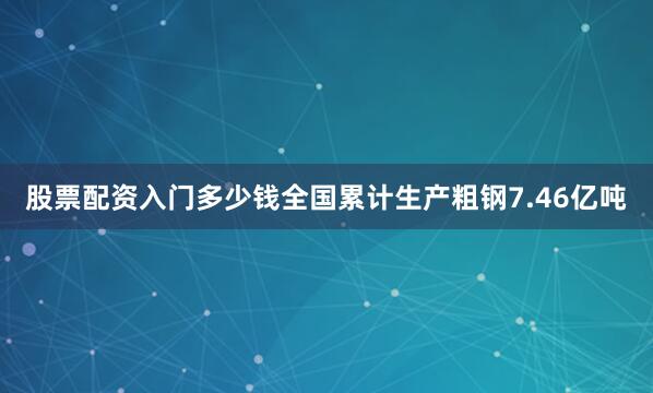 股票配资入门多少钱全国累计生产粗钢7.46亿吨