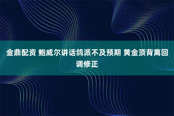 金鼎配资 鲍威尔讲话鸽派不及预期 黄金顶背离回调修正
