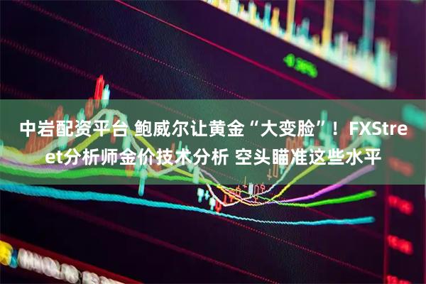 中岩配资平台 鲍威尔让黄金“大变脸”！FXStreet分析师金价技术分析 空头瞄准这些水平