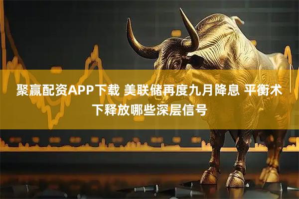 聚赢配资APP下载 美联储再度九月降息 平衡术下释放哪些深层信号