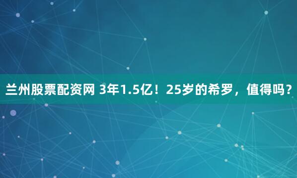 兰州股票配资网 3年1.5亿！25岁的希罗，值得吗？