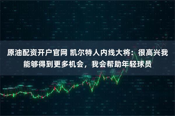 原油配资开户官网 凯尔特人内线大将：很高兴我能够得到更多机会，我会帮助年轻球员