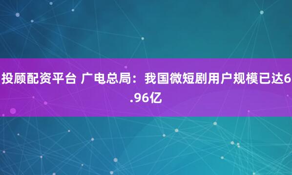 投顾配资平台 广电总局：我国微短剧用户规模已达6.96亿