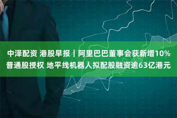 中泽配资 港股早报｜阿里巴巴董事会获新增10%普通股授权 地平线机器人拟配股融资逾63亿港元