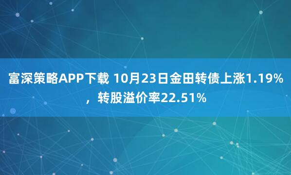 富深策略APP下载 10月23日金田转债上涨1.19%，转股溢价率22.51%
