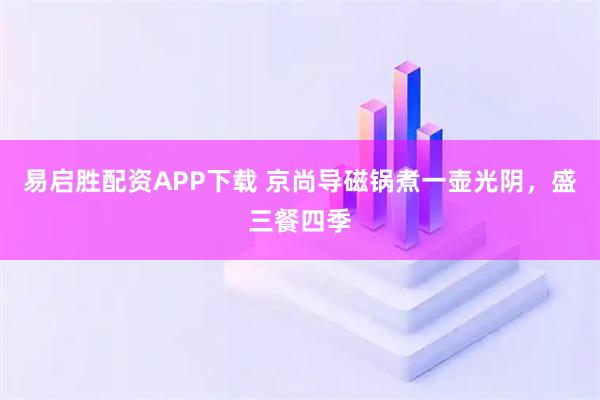 易启胜配资APP下载 京尚导磁锅煮一壶光阴，盛三餐四季
