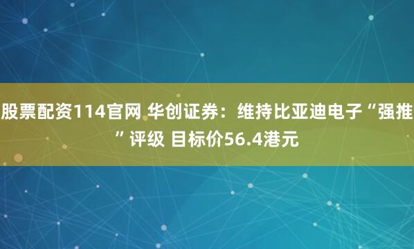 股票配资114官网 华创证券：维持比亚迪电子“强推”评级 目标价56.4港元
