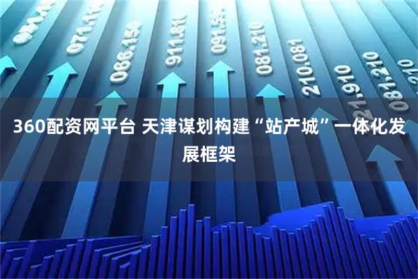 360配资网平台 天津谋划构建“站产城”一体化发展框架