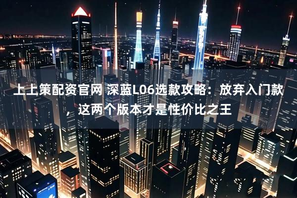 上上策配资官网 深蓝L06选款攻略：放弃入门款，这两个版本才是性价比之王