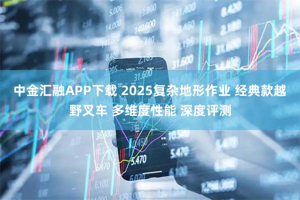中金汇融APP下载 2025复杂地形作业 经典款越野叉车 多维度性能 深度评测