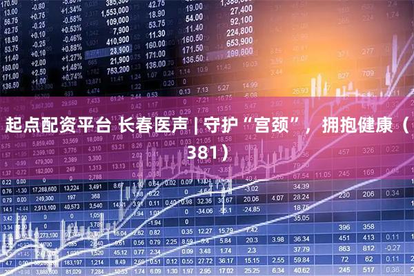 起点配资平台 长春医声 | 守护“宫颈”，拥抱健康（381）