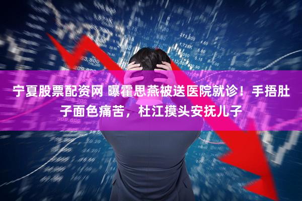 宁夏股票配资网 曝霍思燕被送医院就诊！手捂肚子面色痛苦，杜江摸头安抚儿子