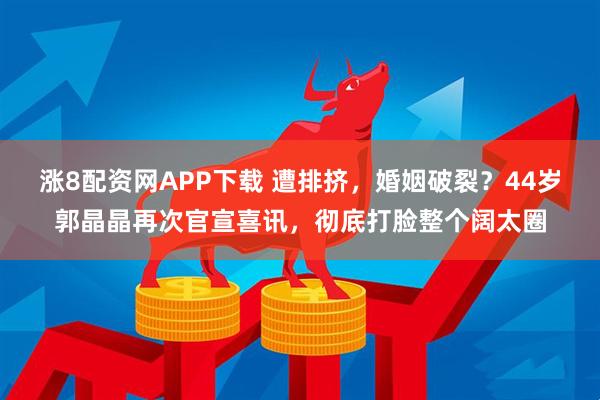 涨8配资网APP下载 遭排挤，婚姻破裂？44岁郭晶晶再次官宣喜讯，彻底打脸整个阔太圈