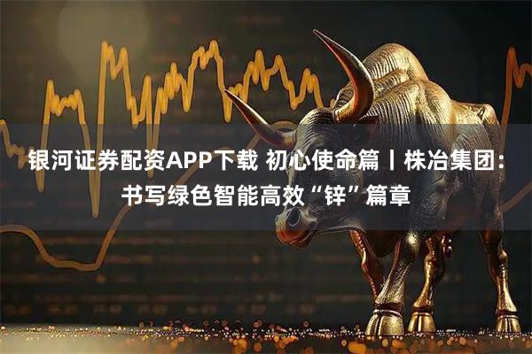 银河证券配资APP下载 初心使命篇丨株冶集团：书写绿色智能高效“锌”篇章