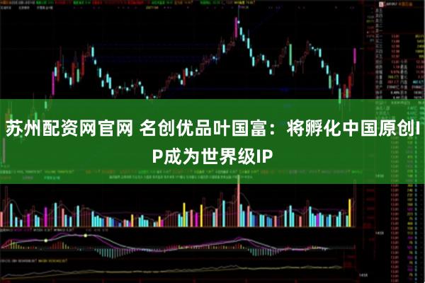 苏州配资网官网 名创优品叶国富：将孵化中国原创IP成为世界级IP