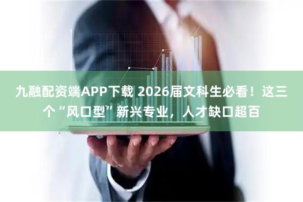 九融配资端APP下载 2026届文科生必看！这三个“风口型”新兴专业，人才缺口超百