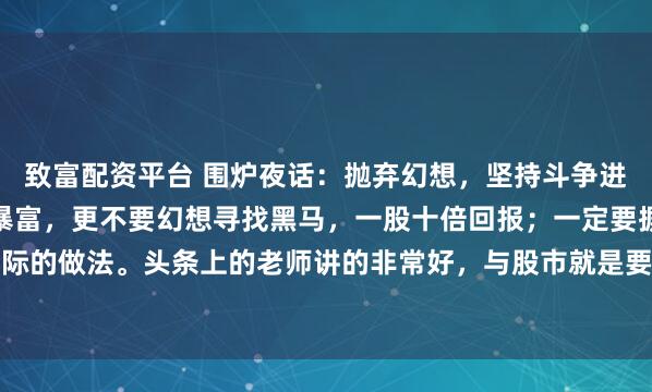 致富配资平台 围炉夜话：抛弃幻想，坚持斗争进入股市，不要幻想一夜暴富，更不要幻想寻找黑马，一股十倍回报；一定要摒弃这些不切合实际的做法。头条上的老师讲的非常好，与股市就是要坚持打持久战，以散户的时间优势换取股...