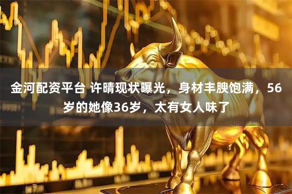 金河配资平台 许晴现状曝光，身材丰腴饱满，56岁的她像36岁，太有女人味了