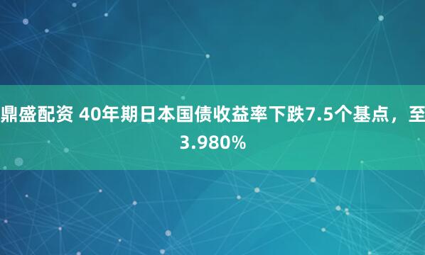 鼎盛配资 40年期日本国债收益率下跌7.5个基点，至3.980%