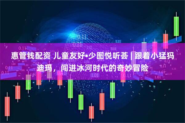 惠管钱配资 儿童友好•少图悦听荟 | 跟着小猛犸迪玛，闯进冰河时代的奇妙冒险