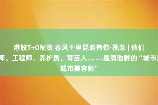 港股T+0配资 春风十里昆明有你·视频 | 他们是设计师、工程师、养护员、育苗人……是滇池畔的“城市美容师”