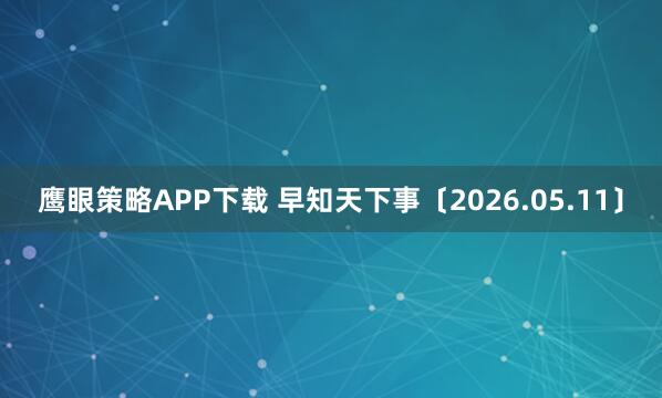 鹰眼策略APP下载 早知天下事〔2026.05.11〕
