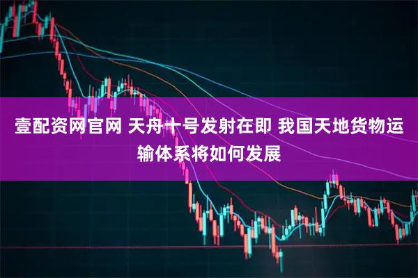 壹配资网官网 天舟十号发射在即 我国天地货物运输体系将如何发展