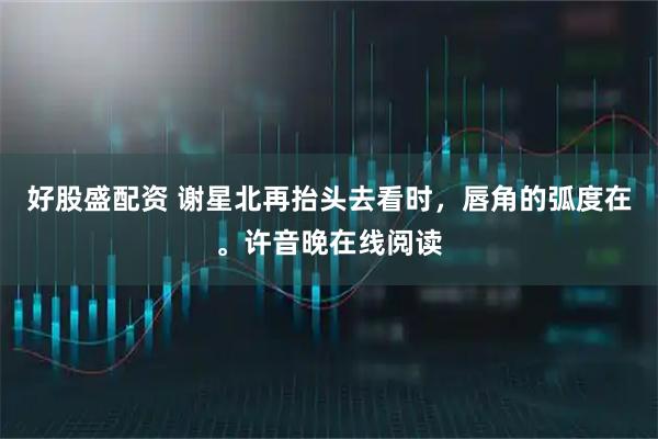 好股盛配资 谢星北再抬头去看时，唇角的弧度在。许音晚在线阅读