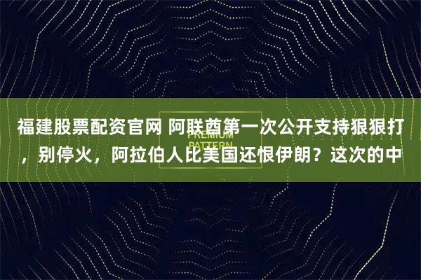 福建股票配资官网 阿联酋第一次公开支持狠狠打，别停火，阿拉伯人比美国还恨伊朗？这次的中
