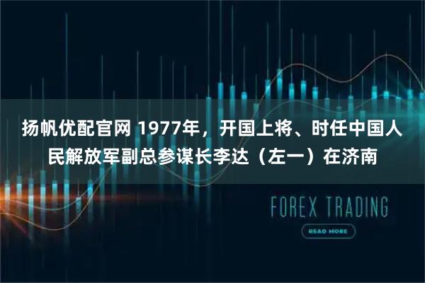 扬帆优配官网 1977年，开国上将、时任中国人民解放军副总参谋长李达（左一）在济南