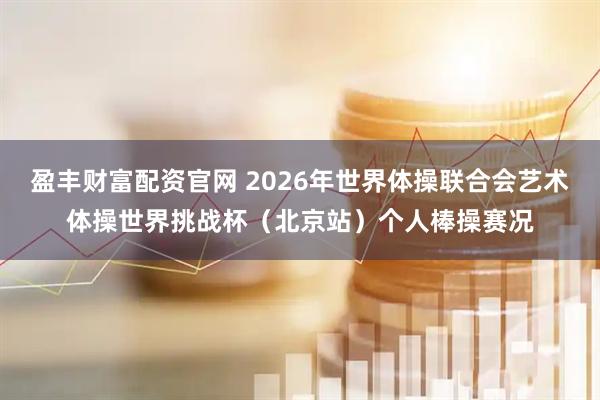 盈丰财富配资官网 2026年世界体操联合会艺术体操世界挑战杯(北京站)个人棒操赛况